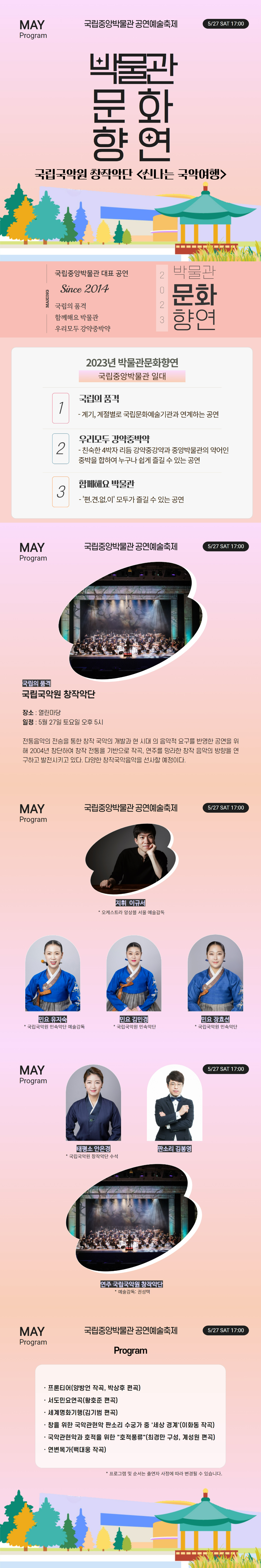 MAY Program 국립중앙박물관 공연예술축제 5/27 SAT 17:00 박물관문화향연 국립국악원 창작악단 신나는 국악여행 MAKING 국립중앙박물관 대표 공연 Since 2014 국립의 품격 함께해요 박물관 우리모두 강약중박약 2023 박물관문화향연 2023년 박물관문화향연 국립중앙박물관 일대 1 국립의 품격 - 계기, 계절별로 국립문화예술기관과 연계하는 공연 2 우리모두 강약중박약 - 친숙한 4박자 리듬 강약중강약과 중앙박물관의 약어인 중박을 합하여 누구나 쉽게 즐길 수 있는 공연 3 함께해요 박물관 - 편견없이 모두가 즐길 수 있는 공연 국립의 품격 국립국악원 창작악단 장소: 열린마당 일정: 5월27일 토요일 오후5시 전통음악의 전승을 통한 창작 국악의 개발과 현 시대의 음악적 요구를 반영한 공연을 위해 2004년 창단하여 창작 전통을 기반으로 작곡, 연주를 망라한 창작 음악의 방향을 연구하고 발전시키고 있다. 다양한 창작국악음악을 선사할 예정이다. 지휘 이규서 * 오케스트라 앙상블 서울 예술감독 민요 유지숙 * 국립국악원 민속악단 예술감독 민요 김민경 * 국립국악원 민속악단 민요 장효선 * 국립국악원 민속악단 태평소 안은경 * 국립국악원 창작악단 수석 판소리 김봉영 연주 국립국악원 창작악단 * 예술감독: 권성택 Program ·프론티어(양방언 작곡, 박상후 편곡) ·서도민요연곡(황호준 편곡) ·세계명화기행(김기범 편곡) ·창을 위한 국악관현악 판소리 수궁가 중 세상 경계(이화동 작곡) ·국악관현악과 호적을 위한 호적풍류(최경만 구성, 게성원 편곡) ·연변목가(백대웅 작곡) *프로그램 및 순서는 출연자 사정에 따라 변경될 수 있습니다.