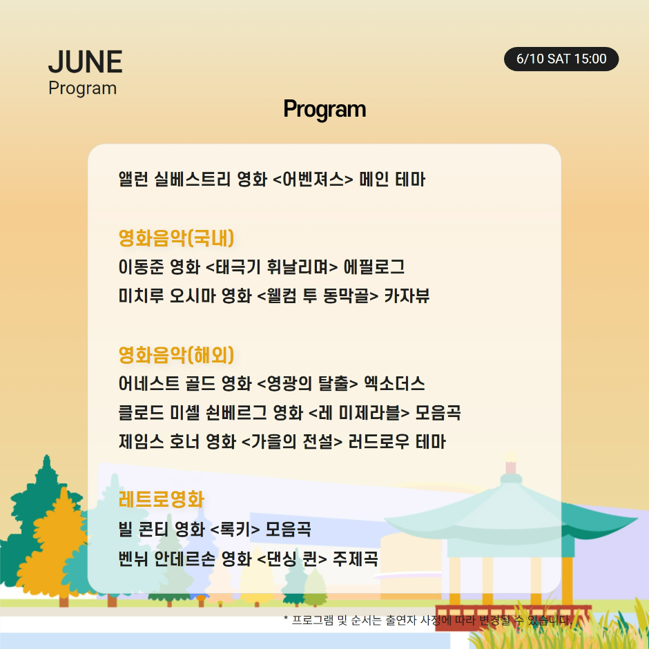 Program 앨런 실베스트리 영화 어벤져스 메인 테마 영화음악(국내) 이동준 영화 태극기 휘날리며 에필로그 미치루 오시마 영화 웰컴 투 동막골 카자뷰 영화음악(해외) 어네스트 골드 영화 영광의 탈출 엑소더스 클로드 미셸 쇤베르그 영화 레 미제라블 모음곡 제임스 호너 영화 가을의 전설 러드로우 테마 레트로 영화 빌 콘티 영화 록키 모음곡 벤뉘 안데르손 영화 댄싱 퀸 주제곡 * 프로그램 및 순서는 출연자 사정에 따라 변경될 수 있습니다.