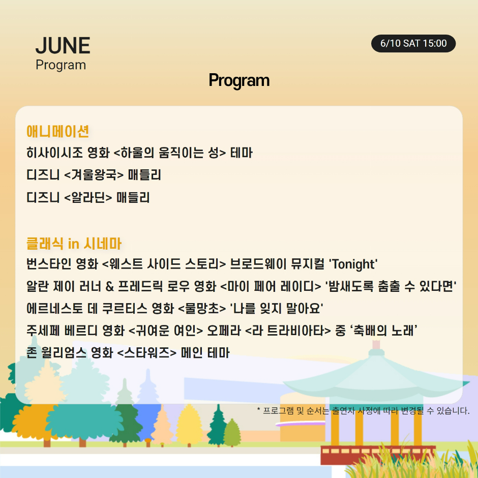 Program 애니메이션 히사이시조 영화 하울의 움직이는 성 테마 디즈니 겨울왕국 매들리 디즈니 알라딘 매들리 클래식 in 시네마 번스타인 영화 웨스트 사이드 스토리 브로드웨이 뮤지컬 Tonight 알란 제이 러너 & 프레드릭 로우 영화 마이 페어 레이디 밤새도록 춤출 수 있다면 에르네스토 데 쿠르티스 영화 물망초 나를 잊지 말아요 주세페 베르디 영화 귀여운 여인 오페라 라 트라비아타 중 축배의 노래 존 윌리엄스 영화 스타워즈 메인 테마 * 프로그램 및 순서는 출연자 사정에 따라 변경될 수 있습니다.