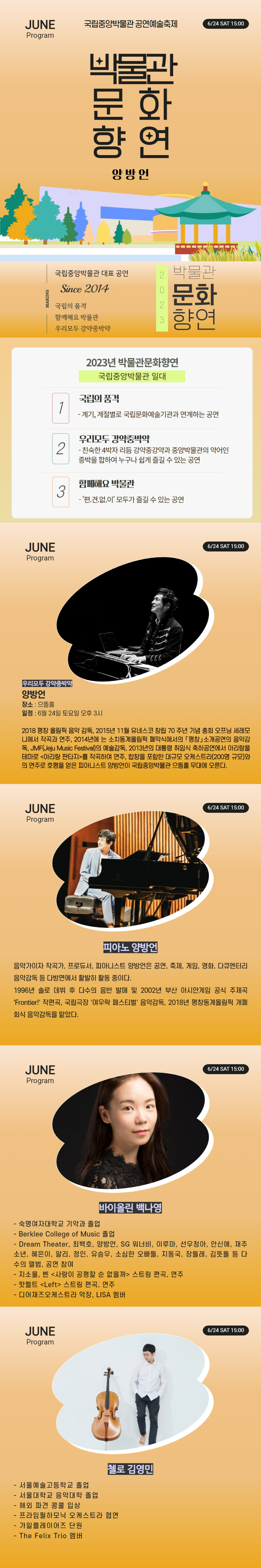 JUNE Program 국립중앙박물관 공연예술축제 6/24 SAT 15:00 박물관문화향연 양방언 MAKING 국립중앙박물관 대표 공연 Since 2014 국립의 품격 함께해요 박물관 우리모두 강약중박약 2023 박물관문화향연 2023년 박물관문화향연 국립중앙박물관 일대 1 국립의 품격 - 계기, 계절별로 국립문화예술기관과 연계하는 공연 2 우리모두 강약중박약 - 친숙한 4박자 리듬 강약중강약과 중앙박물관의 약어인 중박을 합하여 누구나 쉽게 즐길 수 있는 공연 3 함께해요 박물관 - 편.견.없.이 모두가 즐길 수 있는 공연 우리모두 강약중박약 양방언 장소: 으뜸홀 일정: 6월24일 토요일 오후3시 2018 평창 올림픽 음악 감독, 2015년 11월 유네스코 창립 70주년 기념 총회 오프닝 세레모니에서 작곡과 연주, 2014년에는 소치동계올림픽 폐막실에서의 평창 소개공연의 음악감독, JMF(Jeju Music Festival)의 예술감독, 2013년의 대통령 취임식 축하공연에서 아리랑을 테마로 아리랑 판타지를 작곡하여 연주, 합창을 포함한 대규모 오케스트라(200명 규모)와의 연주로 호평을 얻은 피아니스트 양방언이 국립중앙박물관 으뜸홀 무대에 오른다. 피아노 양방언 음악가이자 작곡가, 프로듀서, 피아니스트 양방언은 공연, 축제, 게임, 영화, 다큐멘터리 음악감독 등 다방면에서 활발히 활동 중이다. 1996년 솔로 데뷔 후 다수의 음반 발매 및 2002년 부산 아시안게임 공식 주제곡 Frontier! 작편곡, 국립극장 여우락 페스티벌 음악감독, 2018년 평창동계올림픽 개폐회식 음악감독을 맡았다. 바이올린 백나영 - 숙명여자대학교 기악과 졸업 - Berklee College of Music 졸업 - Dream Theater, 최백호, 양방언, SG워너비, 이루마, 선우정아, 안신애, 재주소년, 혜은이, 알리, 정인, 유승우, 소심한오빠들, 지동국, 장들레, 김뜻돌 등 다수의 앨범, 공연 참여 - 지소울, 벤 사랑이 공평할 순 없을까 ㅅ ㅡ트링 편곡, 연주 - 핫펠트 Left 스트링 편곡, 연주 - 디어재즈오케스트라 악장, LISA 멤버 첼로 김영민 - 서울예술고등학교 졸업 - 서울대학교 음악대학 졸업 - 해외 파견 콩쿨 입상 - 프라임필하모닉 오케스트라 협연 - 가일플레이어즈 단원 - The Felix Trio 멤버