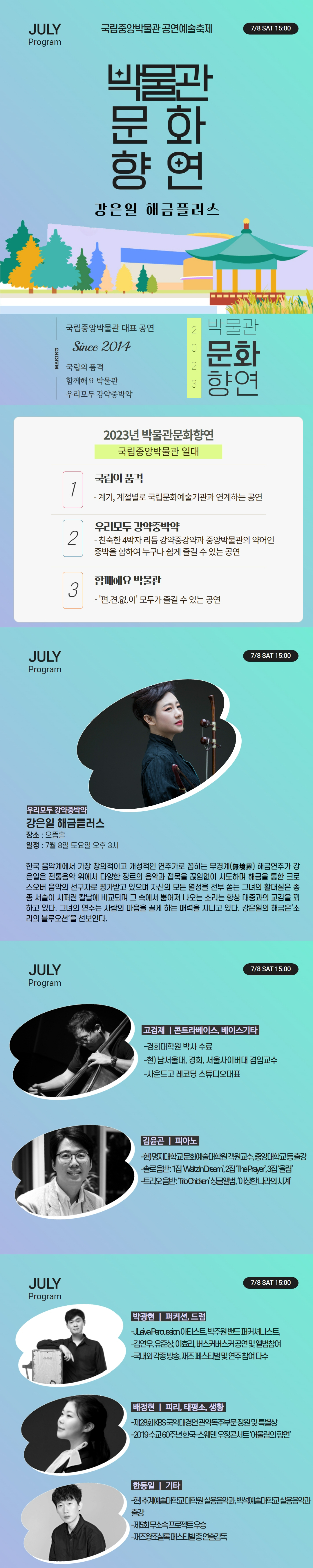 JULY Program 국립중앙박물관 공연예술축제 7/8 SAT 15:00 박물관문화향연 강은일 해금플러스 MAKING 국립중앙박물관 대표 공연 Since 2014 국립의 품격 함께해요 박물관 우리모두 강약중박약 2023 박물관문화향연 2023년 박물관문화향연 국립중앙박물관 일대 1 국립의 품격 - 계기, 계절별로 국립문화예술기관과 연계하는 공연 2 우리모두 강약중박약 - 친숙한 4박자 리듬 강약중강약과 중앙박물관의 약어인 중박을 합하여 누구나 쉽게 즐길 수 있는 공연 3 함께해요 박물관 - 편.견.없.이 모두가 즐길 수 있는 공연 우리모두 강약중박약 강은일 해금플러스 장소: 으뜸홀 일정: 7월8일 토요일 오후3시 한국 음악계에서 가장 창의적이고 개성적인 연주가로 꼽히는 무경계 해금연주가 강은일은 전통음악 위에서 다양한 장르의 음악과 접목을 끊임없이 시도하며 해금을 통한 크로스오버 음악의 선구자로 평가받고 있으며 자신의 모든 열정을 전부 쏟는 그녀의 활대질은 종종 서슬이 시퍼런 칼날에 비교되며 그 속에서 뿜어져 나오는 소리는 항상 대중과의 교감을 꾀하고 있다. 그녀의 연주는 사람의 마음을 끌게 하는 매력을 지니고 있다. 강은일은 해금의 소리의 블루오션을 선보인다. 고검재| 콘트라메이스, 베이스기타 - 경희대학원 박사 수료 - 현) 남서울대, 경희, 서울사이버대 겸임교수 - 사운드고 레코딩 스튜디오대표 김윤곤| 피아노 - 현)명지대학교 문화예술대학원 객원교수, 중앙대학교 등 출강 - 솔로음반: 1집 Waltz In Dream, 2집 ,The Prayer, 3집 울림 - 트리오음반: Trio Chicken, 싱글앨범 이상한 나라의 시계 박광현| 퍼커션, 드럼 - JLeiva Peroussion 아티스트, 박주원 밴드 퍼커셔니스트 - 김연우, 유준상, 이효리, 버스커버스커 공연 및 앨범참여 - 국내외 각종 방송, 재즈 페스티벌 및 연주 참여 다수 배정현| 피리, 태평소, 생황 - 제28회 KBS 국악대경연 관악독주부문 장원 및 특별상 - 2019 수교 60주년 한국-스웨덴 우정콘서트 어울림의 향연 한동일| 기타 - 현)추계예술대학교 대학원 실용음악과, 백석예술대학교 실용음악과 출강 - 제5회 무소속 프로젝트 우승 - 재즈왕조실록페스티벌 총연출감독