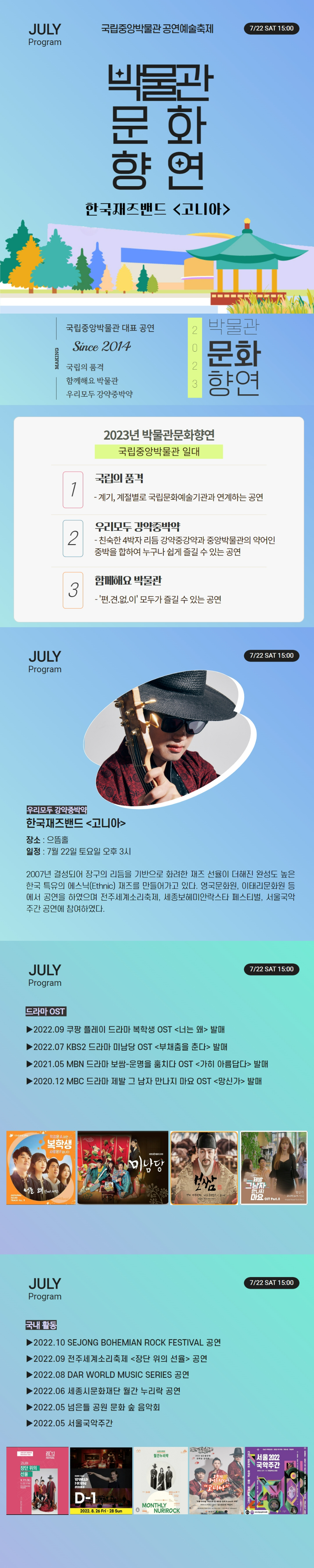 JULY Program 국립중앙박물관 공연예술축제 7/22 SAT 15:00 박물관문화향연 한국재즈밴드 고니아 MAKING  국립중앙박물관 대표 공연  Since 2014 국립의 품격 함께해요 박물관 우리모두 강약중박약 2023 박물관문화향연 2023년 박물관문화향연 국립중앙박물관 일대 1 국립의 품격 - 계기, 계절별로 국립문화예술기관과 연계하는 공연 2 우리모두 강약중박약 - 친숙한 4박자 리듬 강약중강약과 중앙박물관의 약어인 중박을 합하여 누구나 쉽게 즐길 수 있는 공연 3 함께해요 박물관 - 편.견.없.이 모두가 즐길 수 있는 공연 우리모두 강약중박약 한국재즈밴드 고니아 장소: 으뜸홀 일정: 7월22일 토요일 오후 3시 2007년 결성되어 장구의 리듬을 기반으로 화려한 재즈 선율이 더해진 완성도 높은 한국 특유의 에스닉(Ethnic) 재즈를 만들어가고 있다. 영국문화원, 이태리문화원 등에서 공연을 하였으며 전주세계소리축제, 세종보헤미안락스타페스티벌, 서울국악주간 공연에 참여하였다. 드라마 OST 2022.09 쿠팡 플레이 드라마 복학생 OST 너는 왜 발매 2022.07 KBS2 드라마 미남당 OST 부채춤을 춘다 발매 2021.05 MBN 드라마 보쌈-운명을 훔치다 OST 가히 아름답다 발매 2020.12 MBC 드라마 제발 그 남자 만나지 마요 OST 망신가 발매 국내활동 2022.10 SEJONG BOHEMIAN ROCK FESTIVAL 공연 2022.09 전주세계소리축제 장단 위의 선율 공연 2022.08 DAR WORLD MUSIC SERIES 공연 2022.06 세종시문화재단 월간 누리락 공연 2022.05 넘은들 공연 문화 숲 음악회 2022.05 서울국악주간