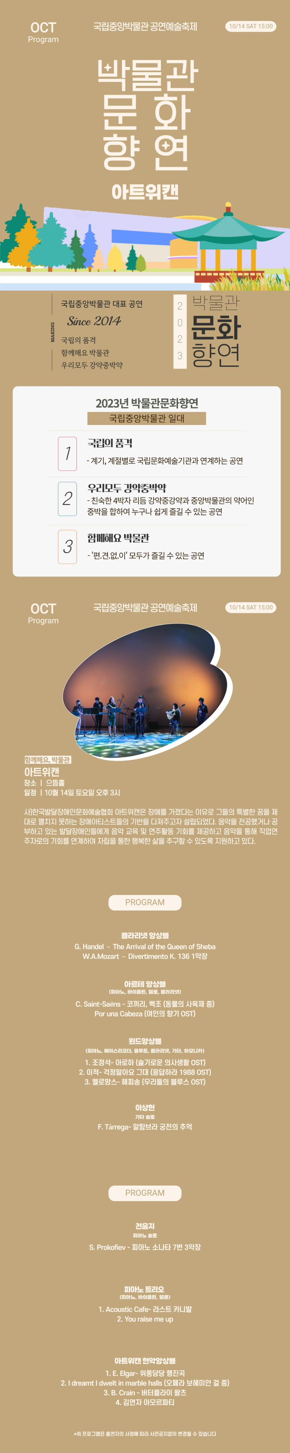 OCT Program 국립중앙박물관 공연예술축제 10/14 SAT 15:00 박물관문화향연 아트위캔 국립중앙박물관 대표공연 Since 2014 국립의 품격 함께해요 박물관 우리모두 강약중박약 2023 박물관문화향연 2023년 박물관문화향연 국립중앙박물관 일대 1 국립의 품격 - 계기, 계절별로 국립문화예술기관과 연계하는 공연 2 우리모두 강약중박약 - 친숙한 4박자 리듬 강약중강약과 중앙박물관의 약어인 중박을 합하여 누구나 쉽게 즐길 수 있는 공연 3 함께해요 박물관 - 편견없이 모두가 즐길 수 있는 공연 함께해요, 박물관 아트위캔 장소: 으뜸홀 일정: 10월14일 토요일 오후 3시 사)한국발달장애인문화예술협회 아트위캔은 장애를 가졌다는 이유로 그들의 특별한 꿈을 제대로 펼치지 못하는 장애아티스트들의 기반을 다져주고자 설립되었다. 음악을 전공했거나 공부하고 있는 발달장애인들에게 음악 교육 및 연주활동 기회를 제공하고 음악을 통해 직업연주자로의 기회를 연계하여 자립을 통한 행복한 삶을 추구할 수 있도록 지원하고 있다. PROGRAM 클라리넷 앙상블 G.Handel - The Arrival of the Queen of Sheba W.A.Mozart - Divertimento K. 136 1악장 아르테 앙상블 (피아노, 바이올린, 첼로, 클라리넷) C.Saint-Saens - 코끼리, 백조(동물의 사육제 중) Por una Cabeza(여인의 향기 OST) 윈드앙상블 (피아노, 베이스리코더, 플루트, 클라리넷, 기타, 하모니카) 1. 조정석 - 아로하(슬기로운 의사생활 OST) 2. 이적 - 걱정말아요 그대(응답하라 1988 OST) 3. 멜로망스 - 해피송(우리들의 블루스 OST) 이상헌 기타 솔로 F.Tarrega - 알함브라 궁전의 추억 PROGRAM 전윤지 피아노 솔로 S.Prokofiev - 피아노 소나타 7번 3악장 피아노 트리오(피아노, 바이올린, 첼로) 1. Acoustic Cafe - 라스트 카니발 2. You raise me up 아트위캔 현악앙상블 1. E.Elgar - 위풍당당 행진곡 2. I dreqamt I dwelt in marble halls(오페라 보헤미안 걸 중) 3. B.Crain - 버터플라이 왈츠 4. 김연자 아모르파티 * 위 프로그램은 출연자의 사정에 따라 사전공지없이 변경될 수 있습니다.