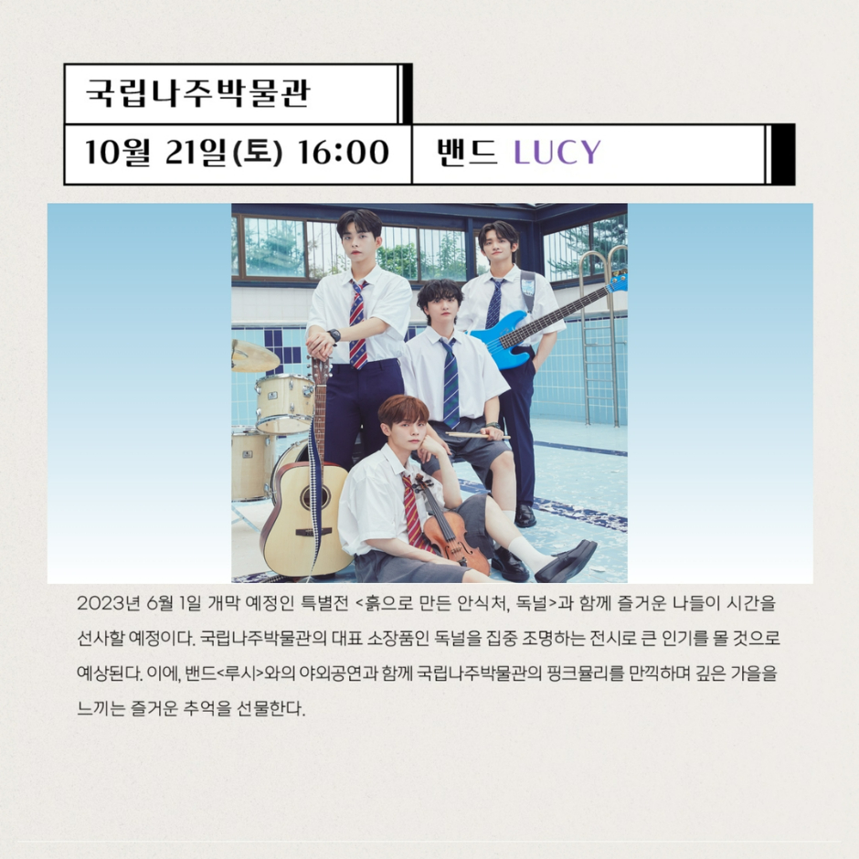 국립나주박물관 10월21일(토) 16:00 밴드 LUCY 2023년6월1일 개막 예정인 특별전 흙으로 만든 안식처, 독널과 함께 즐거운 나들이 시간을 선사할 예정이다. 국립나주박물관의 대표 소장품인 독널을 집중 조명하는 전시로 큰 인기를 몰 것으로 예상된다. 이에 밴드 루시와의 야외공연과 함께 국립나주박물관의 핑크뮬리를 만끽하며 깊은 가을을 느끼는 즐거운 추억을 선물한다.