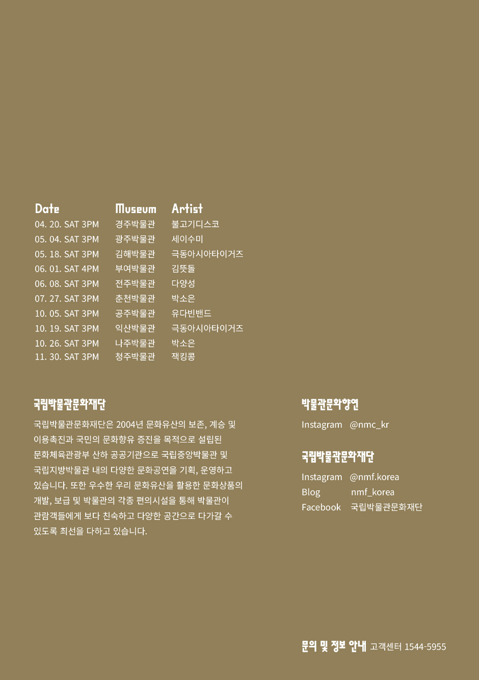 Date Museum Artist 04.20. SAT 3PM 경주박물관 불고기디스코 05.04. SAT 3PM 광주박물관 세이수미 05.18. SAT 3PM 김해박물관 극동아시아타이거즈 06.01. SAT 4PM 부여박물관 김뜻돌 06.08. SAT 3PM 전주박물관 다양성 07.27. SAT 3PM 춘천박물관 박소은 10.05. SAT 3PM 공주박물관 유다빈밴드 10.19. SAT 3PM 익산박물관 극동아시아타이거즈 10.26. SAT 3PM 나주박물관 박소은 11.30. SAT 3PM 청주박물관 잭킹콩 국립박물관문화재단 국립박물관문화재단은 2004년 문화유산의 보존, 계승 및 이용촉진과 국민의 문화향유 증진을 목적으로 설립된 문화체육관광부 산하 공공기관으로 국립중앙박물관 및 국립지방박물관 내의 다양한 문화공연을 기획, 운영하고 있습니다. 또한 우수한 우리 문화유산을 활용한 문화상품의 개발, 보급 및 박물관의 각종 편의시설을 통해 박물관이 관람객들에게 보다 친숙하고 다양한 공간으로 다가갈 수 있도록 최선을 다하고 있습니다. 박물관문화향연 Instagram @nmc_kr 국립박물관문화재단 Instagram @nmf.korea Blog nmf_korea Facebook 국립박물관문화재단 문의 및 정보 안내 고객센터 1544-5955