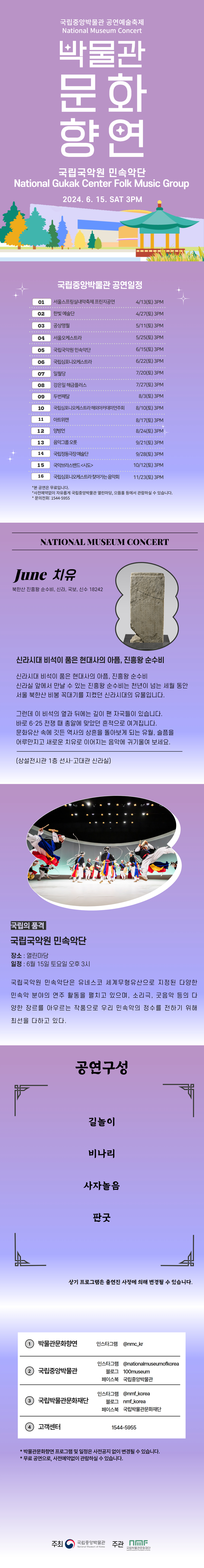 국립중앙박물관 공연예술축제 National Museum Concert 박물관문화향연 국립국악원 민속악단 National Gukak Center Folk Music Group 2024.6.15. SAT 3PM 국립중앙박물관 공연일정 서울스프링실내악축제 프린지공연 4월 13일 토요일 오후 3시, 한빛예술단 4월 27일 토요일 오후 3시, 공상명월 5월 11일 토요일 오후 3시, 서울오케스트라 5월 25일 토요일 오후 3시, 국립국악원 민속악단 6월 15일 토요일 오후 3시, 국립심포니오케스트라 6월 22일 토요일 오후 3시, 일월당 7월 20일 토요일 오후 3시, 강은일 해금플러스 7월 27일 토요일 오후 3시, 두번째달 8월 3일 토요일 오후 3시, 국립심포니오케스트라 해외아카데미연주회 8월 10일 오후 3시, 아트위캔 8월 17일 토요일 오후 3시, 양방언 8월 24일 토요일 오후 3시, 음악그룹 오롯 9월 21일 토요일 오후 3시, 국립정동극장 예술단 9월 28일 토요일 오후 3시, 국악브라스밴드 시도 10월 12일 토요일 오후 3시, 국립심포니오케스트라 찾아가는 음악회 11월23일 토요일 오후 3시, *본 공연은 무료입니다. *사전예약없이 자유롭게 국립중앙박물관 열린마당, 으뜸홀 등에서 관람하실 수 있습니다. 문의전화는 1544-5955  NATIONAL MUSEUM CONCERT June 치유 북한산 진흥왕 순수비, 신라, 국보, 신수 18242 신라시대 비석이 품은 현대사의 아픔, 진흥왕 순수비 신라시대 비석이 품은 현대사의 아픔, 진흥왕 순수비 신라실 앞에서 만날 수 있는 진흥왕 순수비는 천년이 넘는 헤월 동안 서울 북한산 비봉 꼭대기를 지켰던 신라시대의 유물입니다. 그런데 이 비석의 옆과 뒤에는 깊이 팬 자국들이 있습니다. 바로 6.25 전쟁 때 총알에 맞았던 흔적으로 여겨집니다. 문화유산 속에 깃든 역사의 상흥을 돌아보게 되는 유월, 슬픔을 어루만지고 새로운 치유로 이어지는 음악에 귀기울여 보세요. (상설전시관 1층 선사·고대관 신라실) 국립의 품격 국립국악원 민속악단 장소: 열린마당 일정: 6월15일 토요일 오후 3시 국립국악원 민속악단은 유네스코 세계무형유산으로 지정된 다양한 민속악 분야의 연주 활동을 펼치고 있으며, 소리극, 굿음악 등의 다양한 장르를 아우르는 작품으로 우리 민속악의 정수를 전하기 위해 최선을 다하고 있다. 공연구성 길놀이 비나리 사자놀음 판굿 상기 프로그램은 출연자 사정에 의해 변경될 수 있습니다. ①박물관문화향연 인스타그램 @nmc_kr ②국립중앙박물관 인스타그램 @nationalmuseumofkorea, 블로그 100museum, 페이스북 국립중앙박물관 ③국립박물관문화재단 인스타그램 @nmf_korea, 블로그 nmf_korea, 페이스북 국립박물관문화재단, ④고객센터 1544-5955 *박물관문화향연 프로그램 및 일정은 사전공지 없이 변경될 수 있습니다. *무료 공연으로, 사전예약없이 관람하실 수 있습니다.  주최 국립중앙박물관, 주관 국립박물관문화재단