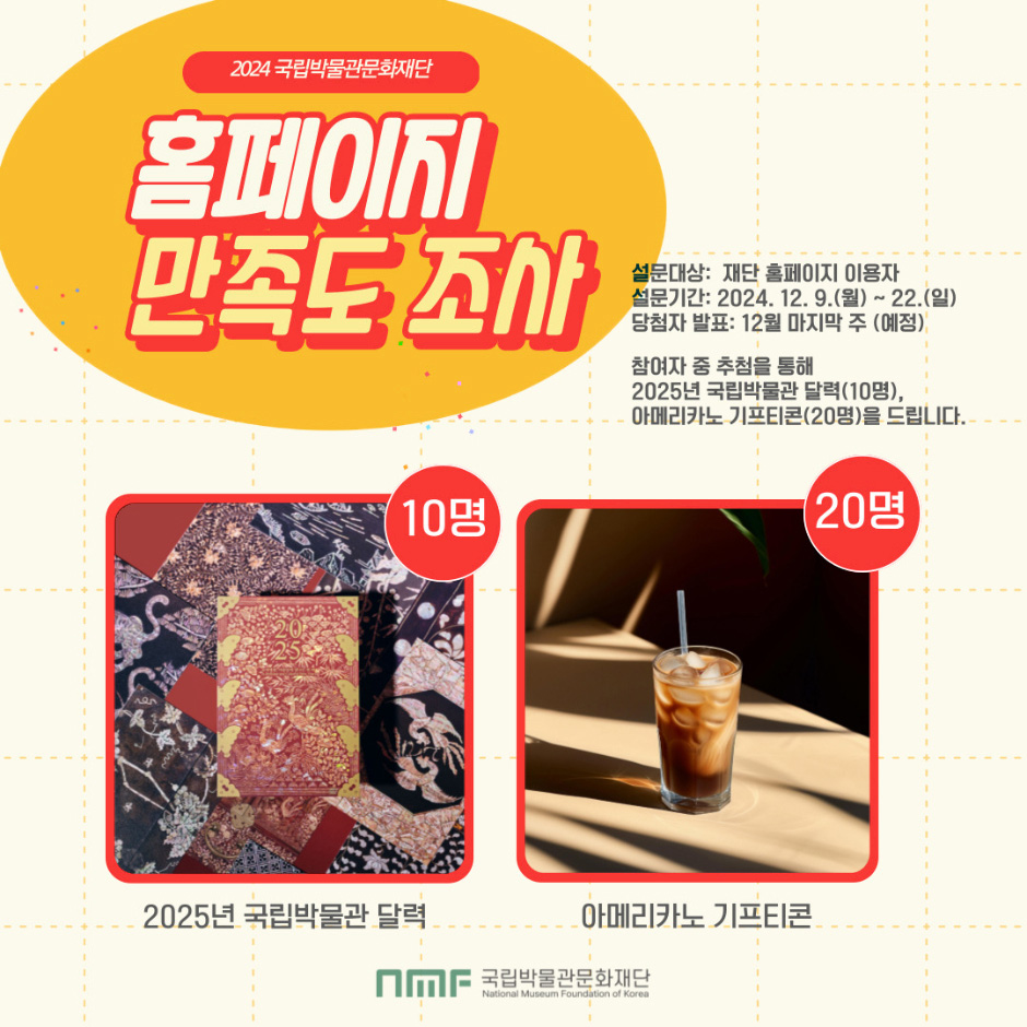 2024국립박물관문화재단 홈페이지 만족도조사설문대상: 재단홈페이지 이용자설문기간: 2024.12.9.월) ~ 22.(일)당첨자 발표: 12월주 마지막 주(예정)참여자 중 추첨을 통해 2025년 국립박물관 달력(10명),아메리카노 기프티콘(20명)을 드립니다.