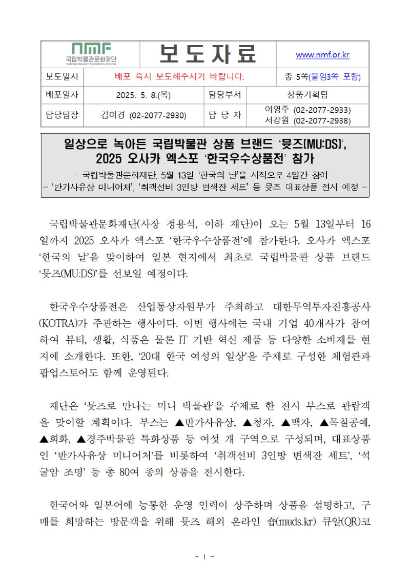 일상으로 녹아든 국립박물관 상품 브랜드 ‘뮷즈(MU:DS)’, 2025 오사카 엑스포 ‘한국우수상품전’ 참가
국립박물관문화재단, 5월 13일 ‘한국의 날’을 시작으로 4일간 참여 
‘반가사유상 미니어처’, ‘취객선비 3인방 변색잔 세트’ 등 뮷즈 대표상품 전시 예정
국립박물관문화재단(사장 정용석, 이하 재단)이 오는 5월 13일부터 16일까지 2025 오사카 엑스포 ‘한국우수상품전’에 참가한다. 오사카 엑스포 ‘한국의 날’을 맞이하여 일본 현지에서 최초로 국립박물관 상품 브랜드 ‘뮷즈(MU:DS)’를 선보일 예정이다. 
  한국우수상품전은 산업통상자원부가 주최하고 대한무역투자진흥공사(KOTRA)가 주관하는 행사이다. 이번 행사에는 국내 기업 40개사가 참여하여 뷰티, 생활, 식품은 물론 IT 기반 혁신 제품 등 다양한 소비재를 현지에 소개한다. 또한, ‘20대 한국 여성의 일상’을 주제로 구성한 체험관과 팝업스토어도 함께 운영된다. 
  재단은 ‘뮷즈로 만나는 미니 박물관’을 주제로 한 전시 부스로 관람객을 맞이할 계획이다. 부스는 ▲반가사유상, ▲청자, ▲백자, ▲목칠공예, ▲회화, ▲경주박물관 특화상품 등 여섯 개 구역으로 구성되며, 대표상품인 ‘반가사유상 미니어처’를 비롯하여 ‘취객선비 3인방 변색잔 세트’, ‘석굴암 조명’ 등 총 80여 종의 상품을 전시한다.  
  한국어와 일본어에 능통한 운영 인력이 상주하며 상품을 설명하고, 구매를 희망하는 방문객을 위해 뮷즈 해외 온라인 숍(muds.kr) 큐알(QR)코