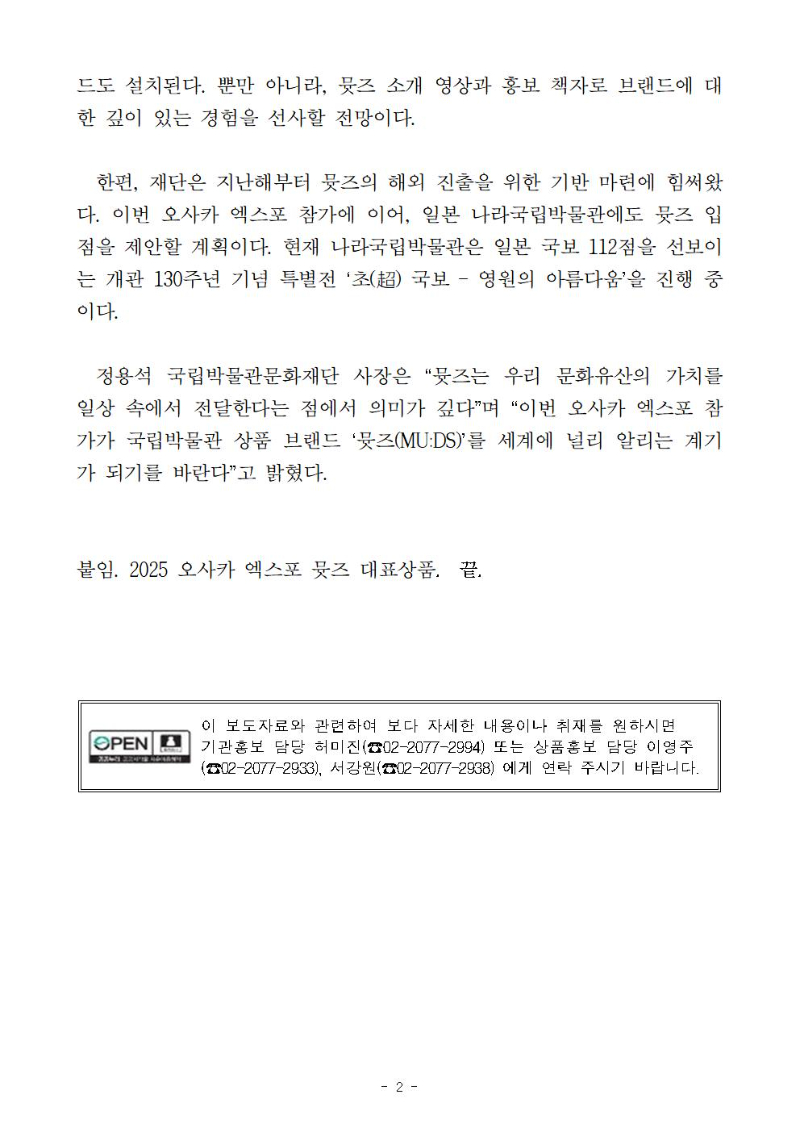 드도 설치된다. 뿐만 아니라, 뮷즈 소개 영상과 홍보 책자로 브랜드에 대한 깊이 있는 경험을 선사할 전망이다. 
  한편, 재단은 지난해부터 뮷즈의 해외 진출을 위한 기반 마련에 힘써왔다. 이번 오사카 엑스포 참가에 이어, 일본 나라국립박물관에도 뮷즈 입점을 제안할 계획이다. 현재 나라국립박물관은 일본 국보 112점을 선보이는 개관 130주년 기념 특별전 ‘초(超) 국보 ? 영원의 아름다움’을 진행 중이다.
  정용석 국립박물관문화재단 사장은 “뮷즈는 우리 문화유산의 가치를 일상 속에서 전달한다는 점에서 의미가 깊다”며 “이번 오사카 엑스포 참가가 국립박물관 상품 브랜드 ‘뮷즈(MU:DS)’를 세계에 널리 알리는 계기가 되기를 바란다”고 밝혔다. 
붙임. 2025 오사카 엑스포 뮷즈 대표상품.  끝.
이 보도자료와 관련하여 보다 자세한 내용이나 취재를 원하시면 
기관홍보 담당 허미진(☎02-2077-2994) 또는 상품홍보 담당 이영주
(☎02-2077-2933), 서강원(☎02-2077-2938) 에게 연락 주시기 바랍니다.