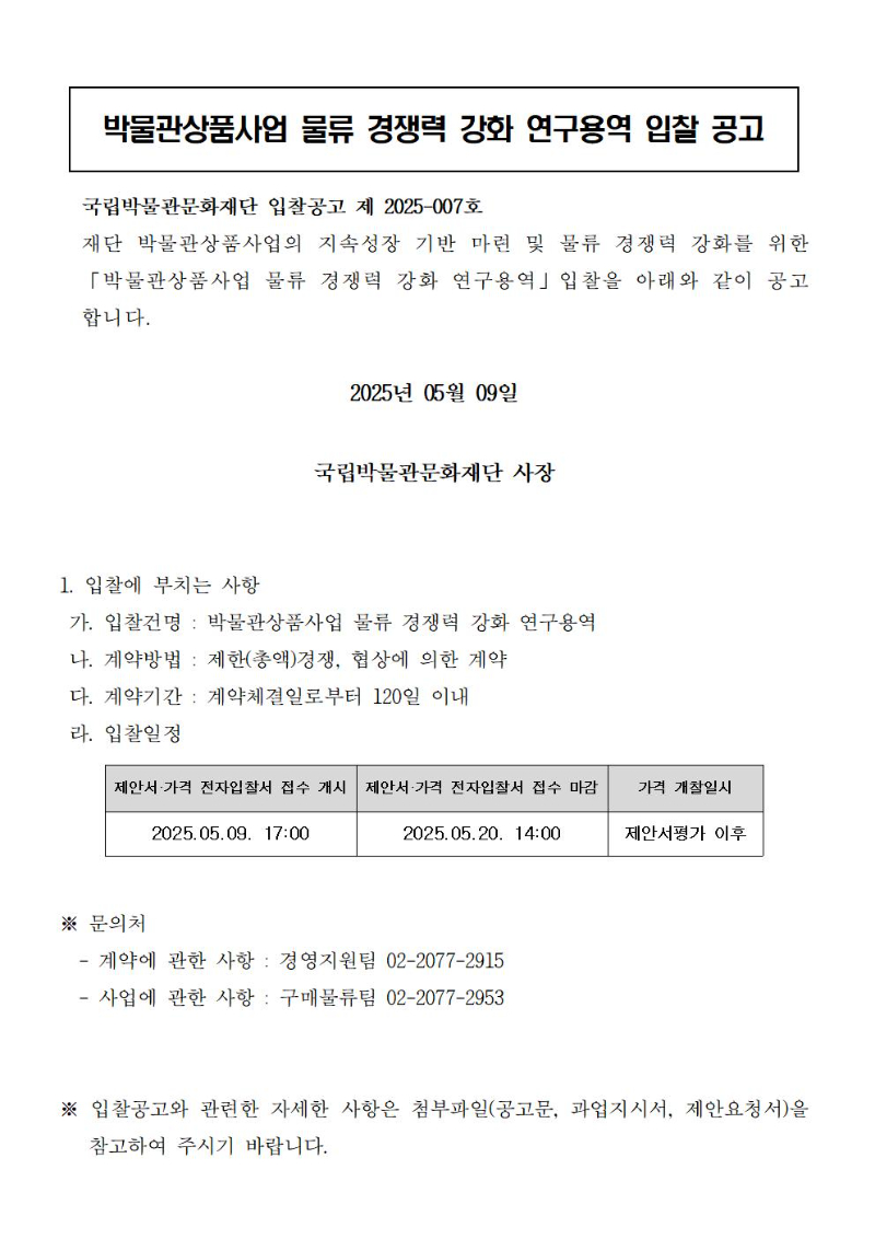 [박물관상품사업 물류 경쟁력 강화 연구용역 입찰 공고]
국립박물관문화재단 입찰공고 제 2025-007호
재단 박물관상품사업의 지속성장 기반 마련 및 물류 경쟁력 강화를 위한 「박물관상품사업 물류 경쟁력 강화 연구용역」입찰을 아래와 같이 공고합니다.  
2025년 05월 09일
국립박물관문화재단 사장
1. 입찰에 부치는 사항
 가. 입찰건명 : 박물관상품사업 물류 경쟁력 강화 연구용역
 나. 계약방법 : 제한(총액)경쟁, 협상에 의한 계약
 다. 계약기간 : 계약체결일로부터 120일 이내
 라. 입찰일정
제안서·가격 전자입찰서 접수 개시 : 2025.05.09. 17:00
제안서·가격 전자입찰서 접수 마감 : 2025.05.20. 14:00
가격 개찰일시 : 제안서평가 이후
※ 문의처
  - 계약에 관한 사항 : 경영지원팀 02-2077-2915
  - 사업에 관한 사항 : 구매물류팀 02-2077-2953
※ 입찰공고와 관련한 자세한 사항은 첨부파일(공고문, 과업지시서, 제안요청서)을 참고하여 주시기 바랍니다.