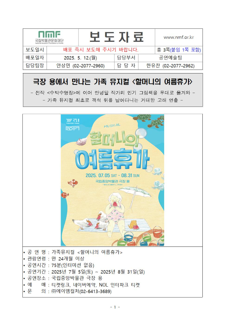 극장 용에서 만나는 가족 뮤지컬 <할머니의 여름휴가>
전작 <수박수영장>에 이어 안녕달 작가의 인기 그림책을 무대로 옮겨와 
가족 뮤지컬 최초로 객석 위를 날아다니는 거대한 고래 연출 
? 공 연 명 : 가족뮤지컬 <할머니의 여름휴가> 
? 관람연령 : 만 24개월 이상
? 공연시간 : 75분(인터미션 없음)
? 공연기간 : 2025년 7월 5일(토) ~ 2025년 8월 31일(일)
? 공연장소 : 국립중앙박물관 극장 용
? 예    매 : 티켓링크, 네이버예약, NOL 인터파크 티켓
? 문    의 : ㈜에이엠컬처(02-6413-3689)