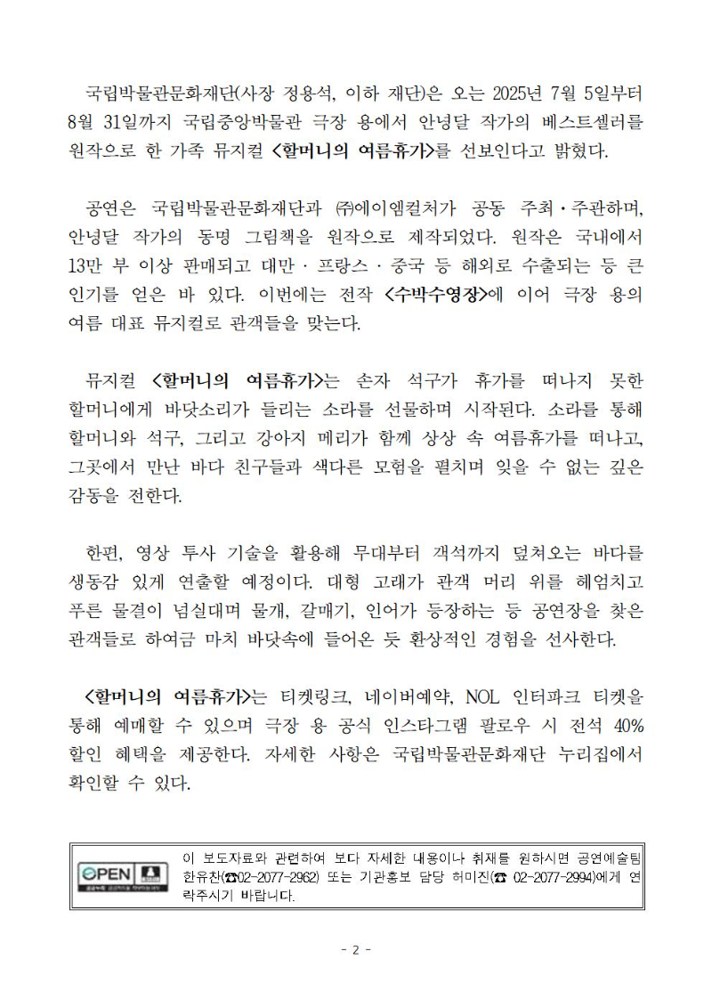 국립박물관문화재단(사장 정용석, 이하 재단)은 오는 2025년 7월 5일부터 8월 31일까지 국립중앙박물관 극장 용에서 안녕달 작가의 베스트셀러를 원작으로 한 가족 뮤지컬 <할머니의 여름휴가>를 선보인다고 밝혔다. 
  공연은 국립박물관문화재단과 ㈜에이엠컬처가 공동 주최·주관하며, 안녕달 작가의 동명 그림책을 원작으로 제작되었다. 원작은 국내에서 13만 부 이상 판매되고 대만 ? 프랑스 ? 중국 등 해외로 수출되는 등 큰 인기를 얻은 바 있다. 이번에는 전작 <수박수영장>에 이어 극장 용의 여름 대표 뮤지컬로 관객들을 맞는다.
  뮤지컬 <할머니의 여름휴가>는 손자 석구가 휴가를 떠나지 못한 할머니에게 바닷소리가 들리는 소라를 선물하며 시작된다. 소라를 통해 할머니와 석구, 그리고 강아지 메리가 함께 상상 속 여름휴가를 떠나고, 그곳에서 만난 바다 친구들과 색다른 모험을 펼치며 잊을 수 없는 깊은 감동을 전한다. 
  한편, 영상 투사 기술을 활용해 무대부터 객석까지 덮쳐오는 바다를 생동감 있게 연출할 예정이다. 대형 고래가 관객 머리 위를 헤엄치고 푸른 물결이 넘실대며 물개, 갈매기, 인어가 등장하는 등 공연장을 찾은 관객들로 하여금 마치 바닷속에 들어온 듯 환상적인 경험을 선사한다.
  <할머니의 여름휴가>는 티켓링크, 네이버예약, NOL 인터파크 티켓을 통해 예매할 수 있으며 극장 용 공식 인스타그램 팔로우 시 전석 40% 할인 혜택을 제공한다. 자세한 사항은 국립박물관문화재단 누리집에서 확인할 수 있다.  
이 보도자료와 관련하여 보다 자세한 내용이나 취재를 원하시면 공연예술팀 한유찬(☎02-2077-2962) 또는 기관홍보 담당 허미진(☎ 02-2077-2994)에게 연락주시기 바랍니다.