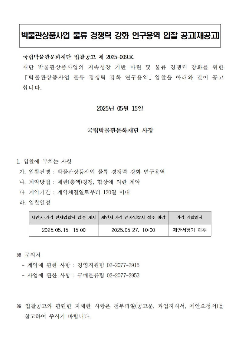 박물관상품사업 물류 경쟁력 강화 연구용역 입찰 공고(재공고)
국립박물관문화재단 입찰공고 제 2025-009호
재단 박물관상품사업의 지속성장 기반 마련 및 물류 경쟁력 강화를 위한 「박물관상품사업 물류 경쟁력 강화 연구용역」입찰을 아래와 같이 공고합니다.  
2025년 05월 15일
국립박물관문화재단 사장
1. 입찰에 부치는 사항
 가. 입찰건명 : 박물관상품사업 물류 경쟁력 강화 연구용역
 나. 계약방법 : 제한(총액)경쟁, 협상에 의한 계약
 다. 계약기간 : 계약체결일로부터 120일 이내
 라. 입찰일정
제안서·가격 전자입찰서 접수 개시 : 2025.05.15. 15:00
제안서·가격 전자입찰서 접수 마감 : 2025.05.27. 10:00
가격 개찰일시 : 제안서평가 이후
※ 문의처
  - 계약에 관한 사항 : 경영지원팀 02-2077-2915
  - 사업에 관한 사항 : 구매물류팀 02-2077-2953
※ 입찰공고와 관련한 자세한 사항은 첨부파일(공고문, 과업지시서, 제안요청서)을  참고하여 주시기 바랍니다.