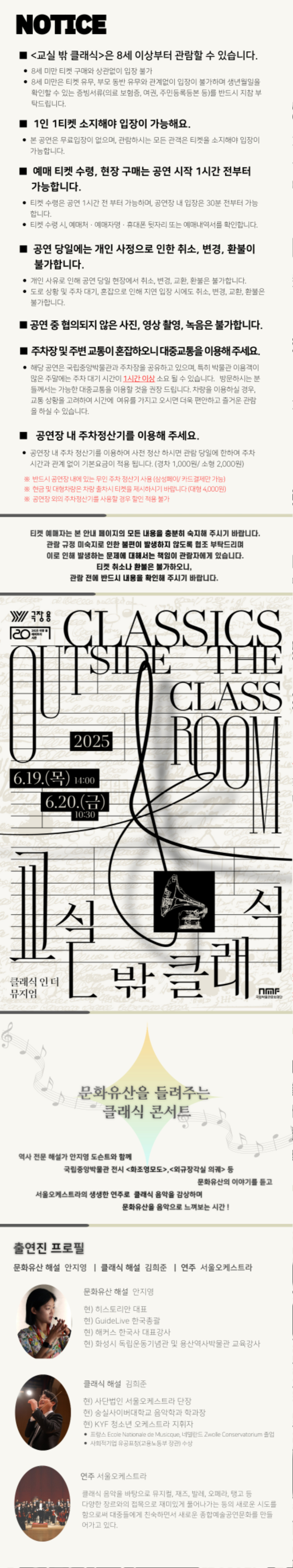 NOTICE
■ ?<교실 밖 클래식>은 8세 이상부터 관람할 수 있습니다.
* 8세 미만 티켓 구매와 상관없이 입장 불가
* ??3세 미만은 티켓 유무, 부모 동반 유무와 관계없이 입장이 불가하며 생년월일을 확인할 수 있는 증빙서류(의료 보험증, 여권, 주민등록등본 등)을 반드시 지참 부탁드립니다.
■ 1인 1티켓 소지해야 입장이 가능해요.
* ??본 공연은 무료입장이 없으며, 관람하시는 모든 관객은 티켓을 소지해야 입장이 가능합니다. 
■ 예매 티켓 수령, 현장 구매는 공연 시작 1시간 전부터 가능합니다.
* ??티켓 수령은 공연 1시간 전 부터 가능하며, 공연장 내 입장은 30분 전부터 가능 합니다.
* ??티켓 수령시, 예매처 · 예매자명 · 휴대폰 뒷자리 또는 예매내역서를 확인합니다.
■ 공연 당일에는 개인 사정으로 인한 취소, 변경, 환불이 불가합니다.
* ??개인 사유로 인해 공연 당일 현장에서 취소, 변경, 교환, 환불은 불가합니다.
* ??도로 상황 및 주차대기 혼잡으로 인해 지연 입장 시에도 취소, 변경, 교환, 환불은 불가합니다.
■ ??공연 중 협의되지 않은 사진, 영상 촬영, 녹음은 불가합니다.
■ ??주차장 및 주변 교통이 혼잡하오니 대중교통을 이용해 주세요.
* ??해당 공연은 국립중양박용관과 주차장을 공유하고 있으며, 특히 박물관 이용객이 많은 주말에는 주차 대기 시간이 1시간 이상 사용될 있습니다. 방문하시는 분들께서는 가능한 대중교통을 이용한 것을 권장드립니다. 차량을 이용하실 경우 교통 상황을 고려하여 시간에 여유를 가지고 오시면 더욱 편안하고 즐거운 관람을 하실 수 있습니다.
■ 공연장 내 주차정산기를 이용해 주세요.
* 공연장 내 주차 정산기를 이용하여 사전 정산 하시면 관람 당일에 한하여 주차 시간과 관계 없이 기본요금이 적용 됩니다. (경차 1,000원/ 소형 2,000원)
※??반드시 공연장 내에 있는 무인 주차 정산기 사용 (삼성페이/ 카드결제만 가능)
※현금 및 대형차량은 차량 출차시 티켓을 제시하시기 바랍니다 (대형 4,000원)
※공연장 외의 주차정산기를 사용할 경우 할인 적용 불가
티켓 예매자는 본 안내 페이지의 모든 내용을 충분히 숙지해 주시기 바랍니다.
관람 규정 미숙지로 인한 불편이 발생하지 않도록 협조 부탁드리며 이로 인해 발생하는 문제에 대해서는 책임이 관람자에게 있습니다.
티켓 취소나 환불은 불가하오니 관람 전에 반드시 내용을 확인해 주시기 바랍니다.
극장 용
2025 극장 용 레퍼토리 시즌
CLASSICS OUTSIDE THE CLASSROOM
교실 밖 클래식
클래식 인 더 뮤지엄
2025 
6.19.(목) 14:00 
6.20.(금) 10:30
국립박물관문화재단
문화유산을 들려주는 클래식 콘서트
역사 전문 해설가 안지영 도슨트와 함께국립중앙박물관 전시 <화조영모도>, <외규장각실 의궤> 등 문화유산의 이야기를 듣고 서울오케스트라의 생생한 연주로 클래식 음악을 감상하며 문화유산을 음악으로 느껴보는 시간 !
출연진 프로필
문화유산 해설 안지영 | 클래식 해설 김희준 | 연주 서울오케스트라
문화유산 해설 안지영
현) 이스토리안 대표 
현) GuiceLve 한국총괄 
현) 해커스 한국사 대표감사 
현) 화성시 독립운동기념관 및 용산역사박물관 교육강사
클래식 해설 김희준
현) 사단법인 서울오케스트라 단장 
현) 숭실사이버대학교 음악학과 학과장 
현) KYF 청소년 오케스트라 지휘자
* ??프랑스 Ecole Nationale de Musicque, 네델란드 Zwelle Conservatorim 졸업
* ??사회적기업 유공표창(고용노동부 장관) 수상
연주 서울오케스트라
클래식 음악을 바탕으로 뮤지컬, 재즈, 발레, 오페라, 탱고 등 다양한 장르와의 접목으로 재미있게 풀어나가는 등의 새로운 시도를 함으로써 대중들에게 친숙하면서 새로운 종합예술공연문화를 만들어가고 있다.