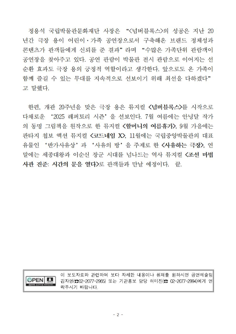 정용석 국립박물관문화재단 사장은 “<넘버블록스>의 성공은 지난 20년간 극장 용이 어린이·가족 공연장으로서 구축해온 브랜드 정체성과 콘텐츠가 관객들에게 신뢰를 준 결과”라며 “수많은 가족단위 관람객이 공연장을 찾아주고 있다. 공연 관람이 박물관 전시 관람으로 이어지는 선순환 효과도 극장 용의 긍정적 역할이라고 생각한다. 앞으로도 온 가족이 함께 즐길 수 있는 무대를 지속적으로 선보이기 위해 최선을 다하겠다”고 말했다.
  한편, 개관 20주년을 맞은 극장 용은 뮤지컬 <넘버블록스>를 시작으로 다채로운 ‘2025 레퍼토리 시즌’을 선보인다. 7월 여름에는 안녕달 작가의 동명 그림책을 원작으로 한 뮤지컬 <할머니의 여름휴가>, 9월 가을에는 판타지 첩보 액션 뮤지컬 <코드네임 X>, 11월에는 국립중앙박물관의 대표 유물인 ‘반가사유상’과 ‘사유의 방’을 주제로 한 <사유하는 극장>, 연말에는 세종대왕과 이순신 장군 시대를 넘나드는 역사 뮤지컬 <조선 마법사관 진준: 시간의 문을 열다>로 관객들과 만날 예정이다.  끝.
이 보도자료와 관련하여 보다 자세한 내용이나 취재를 원하시면 공연예술팀 김자영(☎02-2077-2965) 또는 기관홍보 담당 허미진(☎ 02-2077-2994)에게 연락주시기 바랍니다.