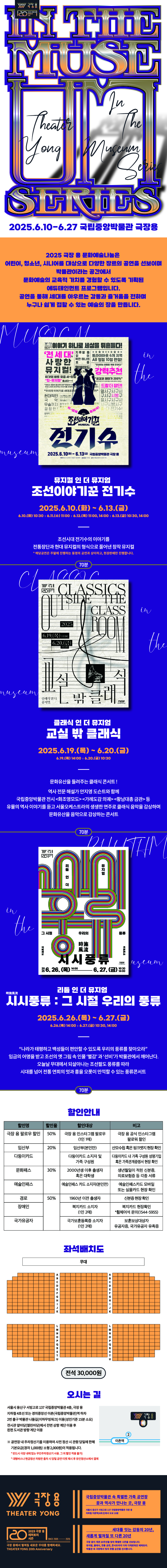 In the Museum SERIES 
2025.6.10-6.27 국립중앙박물관 극장용
2025 극장 용 인 문화예술나눔은
어린이, 청소년, 시니어를 대상으로 다양한 장르의 공연을 선보이며
박물관이라는 공간에서
문화예술의 교육적 가치를 경험할 수 있도록 기획된
에듀테인먼트 프로그램 입니다.
공연을 통해 세대를 아우르는 감동과 즐거움을 전하며
누구나 쉽게 접할 수 있는 예술의 장을 만듭니다.
뮤지엄 인 더 뮤지엄 
조선이야기꾼 전기수
2025.6.10.(화) ~ 6.13.(금)
6/10(화) 10:30
6/11(수) 11:00
6/12(목) 11:00, 14:00
6/13(금) 10:30, 14:00
조선시대 전기수의 이야기를
전통장단과 현대 뮤지컬의 형식으로 풀어낸 창작 뮤지컬
* 해당공연은 주말에 진행하는 동명의 공연과 상이하고, 현장판매만 진행합니다.
70분
클래식 인 더 뮤지엄 교실 밖 클래식
2025.6.19.(목) ~ 6.20.(금)
6/19(목) 14:00
6/20(금) 10:30
문화유산을 들려주는 클래식 콘서트!
역사 전문 해설가 안지영 도슨트와 함께
국립중앙박물관 전시 <화조영모도><가례도감 의궤><황남대총 금관>등
유물의 역사 이야기를 듣고 서울오케스트라의 생생한 연주로 클래식 음악을 감상하며
문화유산을 음악으로 감상하는 콘서트
70분
리듬 인 더 뮤지엄
시시풍류 : 그 시절 우리의 풍류
2025.6.26.(목) ~ 6.27.(금)
6/26(목) 14:00
6/27(금) 10:30, 14:00
"나라가 태평하고 백성들이 편안할 수 있도록 우리의 풍류를 찾아오라"
임금의 어명을 받고 조선의 옛 그림 속 인물 '별감'과 '선비'가 박물관에서 깨어난다.
오늘날 무대에서 되살아나는 조선팔도 풍류를 따라
시대를 넘어 전통 연희의 멋과 흥을 오롯이 만끽할 수 있는 풍류콘서트
70분
할인안내
할인명 / 할인율 / 할인대상 / 비고
극장 용 팔로우 할인 / 50% / 극장 용 인스타그램 팔로우 (1인 1매) / 극장 용 인스타그램 팔로워 할인
임산부 / 20% / 임산부(본인만) / 산모수첩 혹은 핑크뱃지 현장 확인
다둥이카드 / 20% / 다둥이카드 소지자 및 가족 구성원 / 다둥이카드 내 가족 구성원 성명기입 혹은 가족관계증명서 현장 확인
문화패스 / 30% / 2000년생 이후 출생자 혹은 대학생 / 생년월일이 적힌 신분증, 의료보험증 등 각종 서류
예술인패스 / 30% / 예술인패스 카드 소지자(본인만) / 예술인패스카드 모바일 또는 실물카드 현장 확인
경로 / 50% / 1960년 이전 출생자 / 신분증 현장 확인
장애인 / 복지카드 소지자(1인 2매) / 복지카드 현장확인 *휠체어석 문의(1544-5955)
국가유공자 / 50% / 국가보훈등록증 소지자(1인 2매) / 보훈보상대상자 유공자증, 국가유공자 유족증
좌석배치도
전석 30,000원
오시는 길 
서울시 용산구 서빙고로 137 국립중앙박물관 4층, 극장 용 지하철 4호선 또는 경의중앙선 이촌(국립중앙박물관)역 하차
2번 출구 박물관 나들길(지하무빙워크) 이용(성인기준 15분 소요)
전시관 앞마당(열린마당)에서 전면 상향 계단 이용 후 왼편 도서관 방향 계단 이용
※ 공연장 내 주차정산기를 이용하여 사전 정산 시 관람 당일에 한해 기본요금(경차 1,000원/소형 2,000원)이 적용됩니다.
* 반드시 극장 내에 있는 무인주차정산기 사용. 그 외 할인 적용 불가
* 대형버스나 현금정산 차량은 출차 시 당일 공연 티켓 제시 후 유인정산소에서 결제
극장용
THEATER YONG
2025 극장 용 레퍼토리 시즌 
20 SINCE 2005~ 2025
극장 용에서 펼쳐질 새로운 무대를 함께하세요. 
THEATER YONG 20th Anniversary
국립중앙박물관 속 특별한 가족 공연장 꿈과 역사가 만나는 곳, 극장 용
서울시 용산구 서빙고로 137 국립중앙박물관 극장 용 
지하철 이촌역(4호선)에서 도보 10분
세대를 잇는 감동의 20년, 새롭게 펼쳐질 또 다른 20년
극장 용이 개관 20주년을 맞아 특별한 시즌을 선보입니다. 
뮤지컬, 클래식, 전통 공연, 콘서트까지 더욱 다채로워진 레퍼토리. 
박물관 속 극장에서 잊지 못할 순간을 선사합니다.