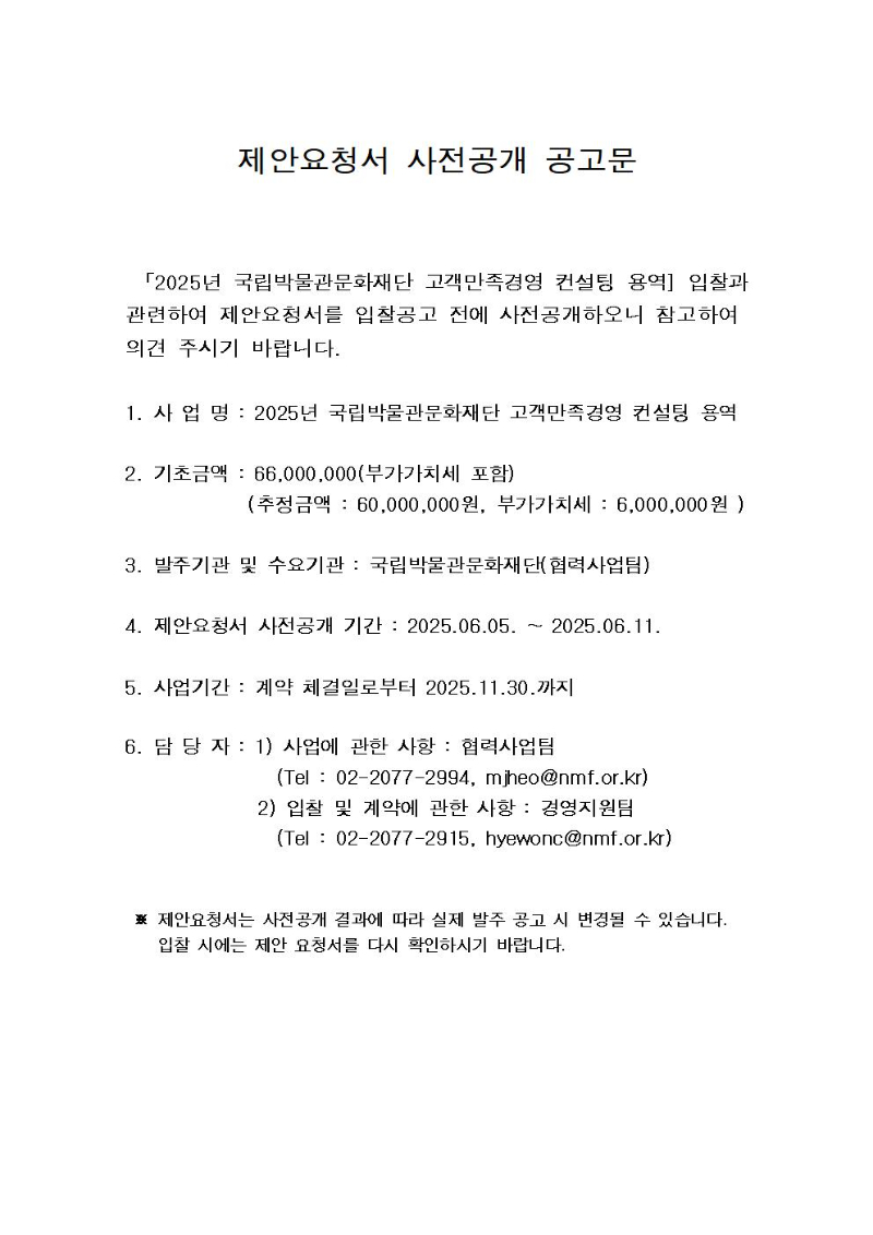 제안요청서?사전공개?공고문
 「2025년 국립박물관문화재단 고객만족경영 컨설팅 용역] 입찰과 관련하여?제안요청서를?입찰공고?전에 사전공개하오니?참고하여?의견?주시기?바랍니다. 
1.?사?업?명?:?2025년 국립박물관문화재단 고객만족경영 컨설팅 용역
2.?기초금액?: 66,000,000(부가가치세 포함)
             (추정금액 : 60,000,000원, 부가가치세 : 6,000,000원 )
3.?발주기관?및?수요기관?:?국립박물관문화재단(협력사업팀)
4.?제안요청서?사전공개?기간?:?2025.06.05. ~ 2025.06.11.
5.?사업기간?: 계약 체결일로부터 2025.11.30.까지
6.?담?당?자?: 1) 사업에 관한 사항 : 협력사업팀
                (Tel : 02-2077-2994, mjheo@nmf.or.kr) 
              2) 입찰 및 계약에 관한 사항 : 경영지원팀
                (Tel : 02-2077-2915, hyewonc@nmf.or.kr)
 ※?제안요청서는?사전공개?결과에?따라?실제?발주?공고?시?변경될?수 있습니다.
    입찰?시에는?제안 요청서를?다시?확인하시기?바랍니다.