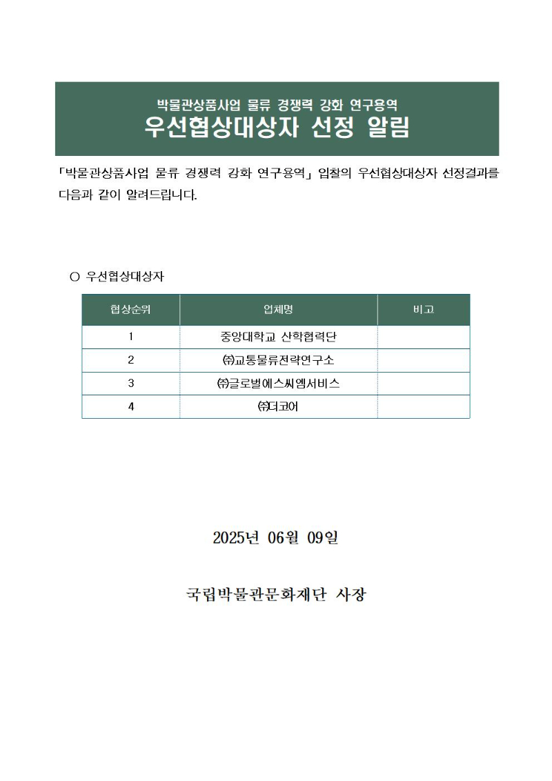 박물관상품사업 물류 경쟁력 강화 연구용역 우선협상대상자 선정 알림
「박물관상품사업 물류 경쟁력 강화 연구용역」입찰의 우선협상대상자 선정결과를 다음과 같이 알려드립니다.
협상순위
1위 : 중앙대학교 산학협력단
2위 : (주)교통물류전략연구소
3위 : (주)글로벌에스씨엠서비스
4위 : (주)더코어
 2025년 06월 09일
국립박물관문화재단 사장