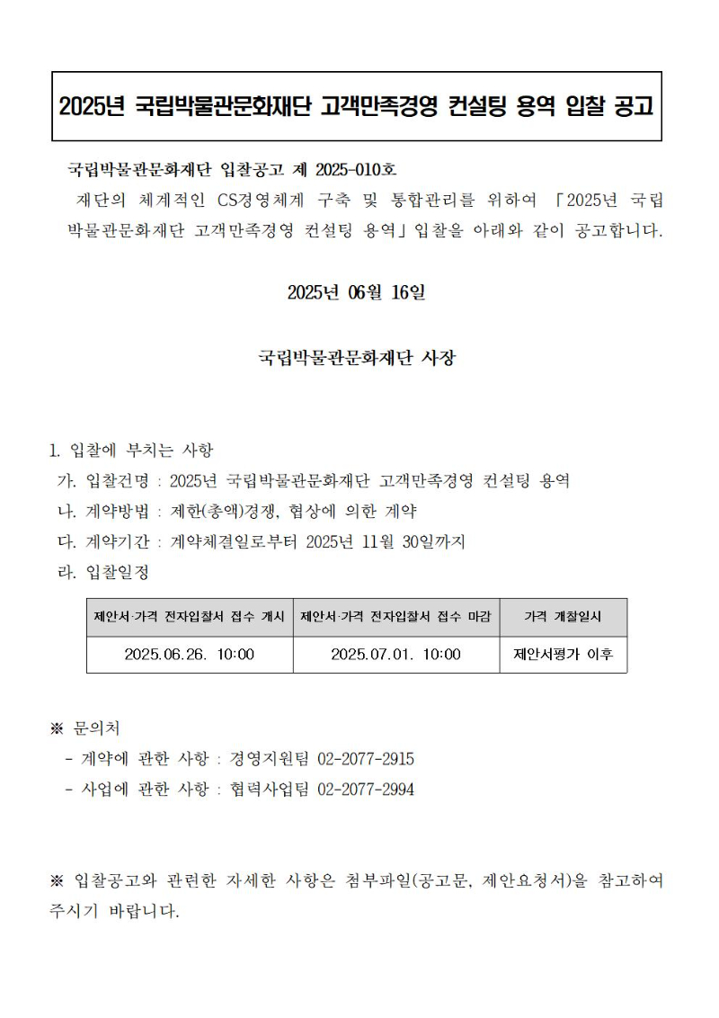<2025년 국립박물관문화재단 고객만족경영 컨설팅 용역 입찰 공고>
국립박물관문화재단 입찰공고 제 2025-010호
재단의 체계적인 CS경영체계 구축 및 통합관리를 위하여 「2025년 국립박물관문화재단 고객만족경영 컨설팅 용역」입찰을 아래와 같이 공고합니다.  
2025년 06월 16일
국립박물관문화재단 사장
1. 입찰에 부치는 사항
 가. 입찰건명 : 2025년 국립박물관문화재단 고객만족경영 컨설팅 용역
 나. 계약방법 : 제한(총액)경쟁, 협상에 의한 계약
 다. 계약기간 : 계약체결일로부터 2025년 11월 30일까지
 라. 입찰일정
      제안서·가격 전자입찰서 접수 개시 : 2025.06.26. 10:00
      제안서·가격 전자입찰서 접수 마감 : 2025.07.01. 10:00
      가격 개찰일시 : 제안서평가 이후
※ 문의처
  - 계약에 관한 사항 : 경영지원팀 02-2077-2915
  - 사업에 관한 사항 : 협력사업팀 02-2077-2994
※ 입찰공고와 관련한 자세한 사항은 첨부파일(공고문, 제안요청서)을 참고하여 주시기 바랍니다.